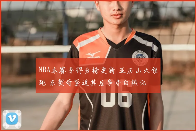 NBA本赛季得分榜更新 亚历山大领跑 东契奇紧追其后争夺白热化