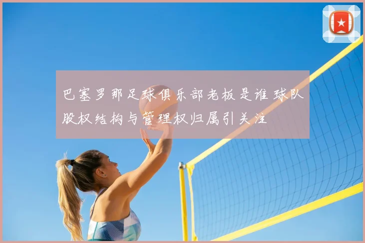 巴塞罗那足球俱乐部老板是谁 球队股权结构与管理权归属引关注